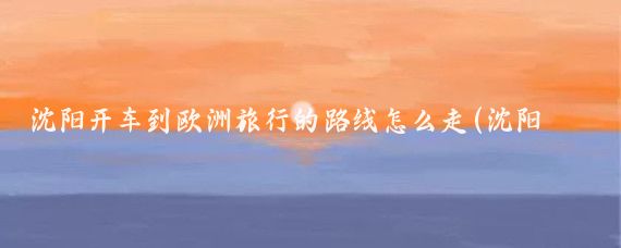 沈阳开车到欧洲旅行的路线怎么走(沈阳出发欧洲旅游)