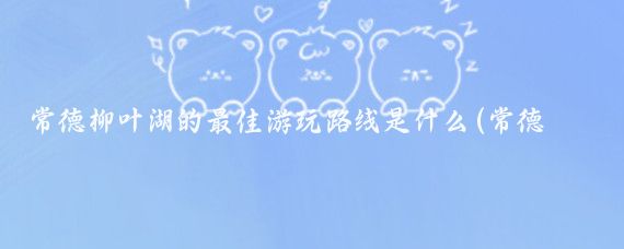 常德柳叶湖的最佳游玩路线是什么(常德柳叶湖旅游攻略)