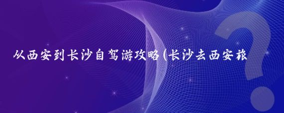 从西安到长沙自驾游攻略(长沙去西安旅游攻略)