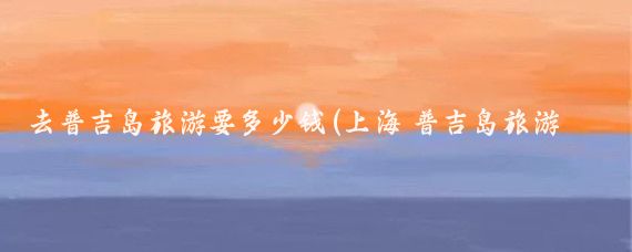 去普吉岛旅游要多少钱(上海 普吉岛旅游价格)