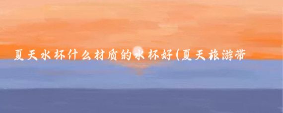 夏天水杯什么材质的水杯好(夏天旅游带什么杯子好)