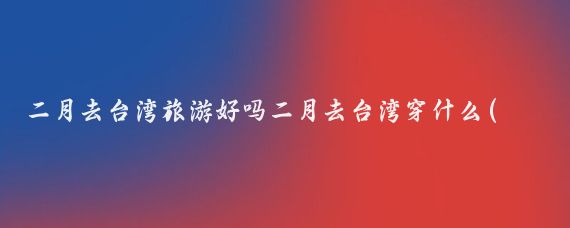 二月去台湾旅游好吗二月去台湾穿什么(现在去台湾旅游好吗)