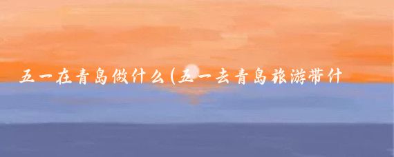 五一在青岛做什么(五一去青岛旅游带什么)