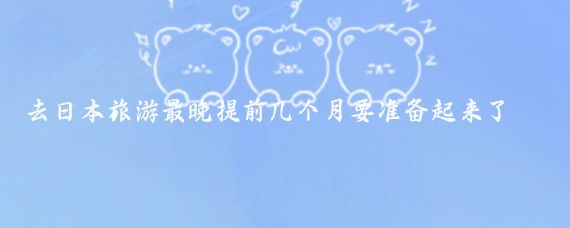去日本旅游最晚提前几个月要准备起来了(去日本旅游要提前多久)