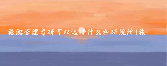 旅游管理考研可以选择什么科研院所(旅游景区管理类考研)