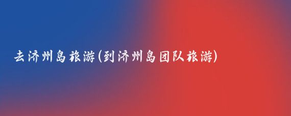 去济州岛旅游(到济州岛团队旅游)