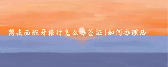 想去西班牙旅行怎么办签证(如何办理西班牙旅游签证)