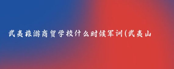 武夷旅游商贸学校什么时候军训(武夷山旅游商贸学校)