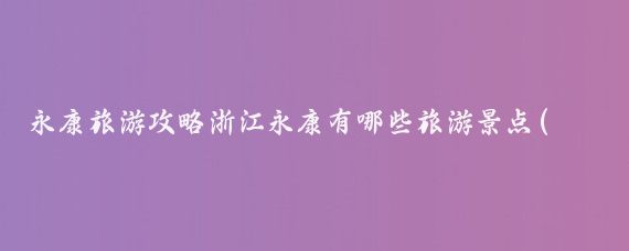 永康旅游攻略浙江永康有哪些旅游景点(浙江永康旅游攻略)