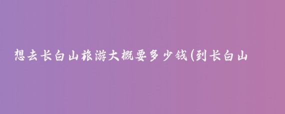 想去长白山旅游大概要多少钱(到长白山旅游费用)