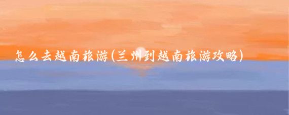怎么去越南旅游(兰州到越南旅游攻略)