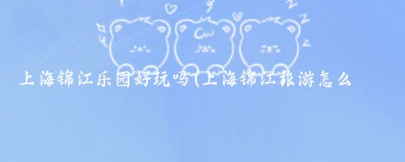 上海锦江乐园好玩吗(上海锦江旅游怎么样)