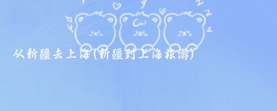从新疆去上海(新疆到上海旅游)