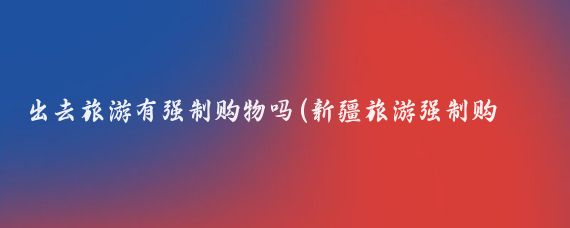 出去旅游有强制购物吗(新疆旅游强制购物吗)