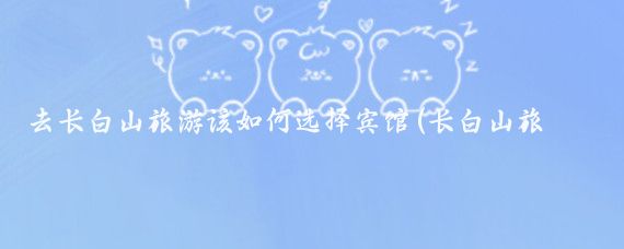去长白山旅游该如何选择宾馆(长白山旅游宾馆)