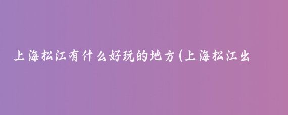 上海松江有什么好玩的地方(上海松江出发旅游)