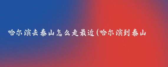 哈尔滨去泰山怎么走最近(哈尔滨到泰山旅游攻略)