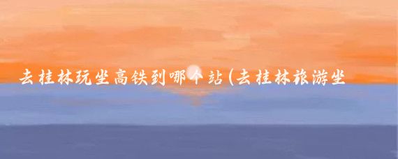 去桂林玩坐高铁到哪个站(去桂林旅游坐到哪个站)