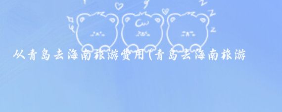 从青岛去海南旅游费用(青岛去海南旅游报价)