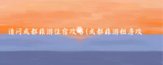 请问成都旅游住宿攻略(成都旅游租房攻略)