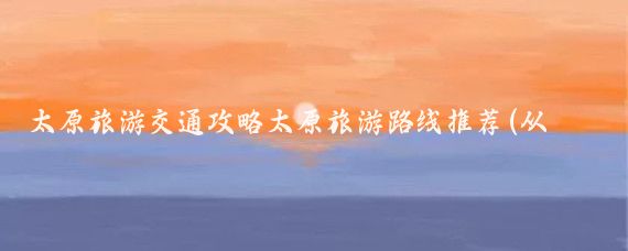 太原旅游交通攻略太原旅游路线推荐(从太原出发旅游路线)