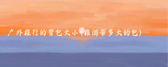 户外旅行的背包大小(旅游带多大的包)
