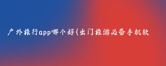 户外旅行app哪个好(出门旅游必备手机软件)