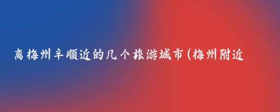 离梅州丰顺近的几个旅游城市(梅州附近旅游城市)