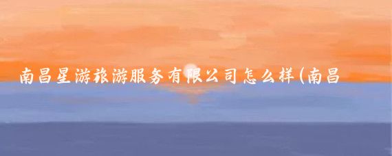 南昌星游旅游服务有限公司怎么样(南昌旅游服务公司)