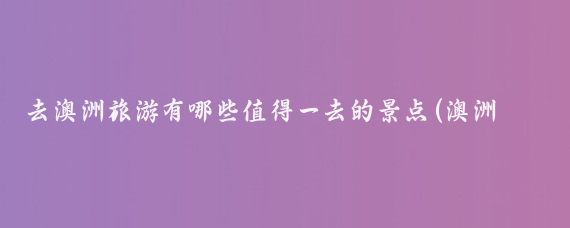 去澳洲旅游有哪些值得一去的景点(澳洲旅游景点线路)