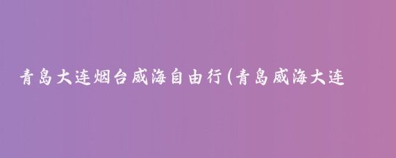 青岛大连烟台威海自由行(青岛威海大连旅游攻略)
