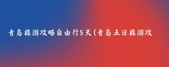 青岛旅游攻略自由行5天(青岛五日旅游攻略)