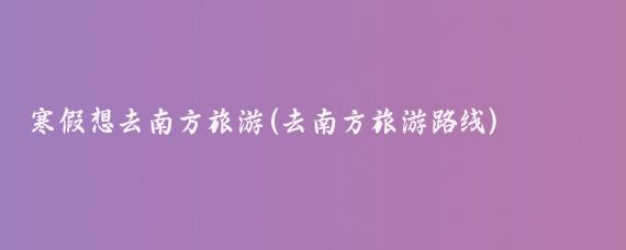 寒假想去南方旅游(去南方旅游路线)