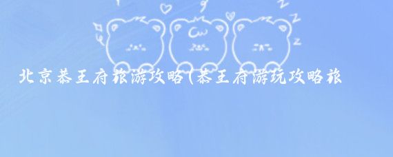 北京恭王府旅游攻略(恭王府游玩攻略旅游)