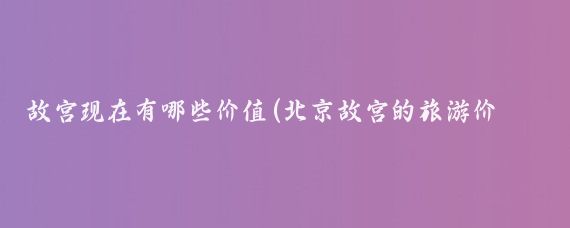 故宫现在有哪些价值(北京故宫的旅游价值)