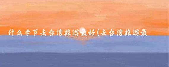 什么季节去台湾旅游最好(去台湾旅游最佳季节)