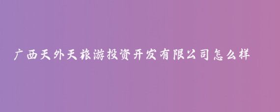 广西天外天旅游投资开发有限公司怎么样(广西旅游投资公司)