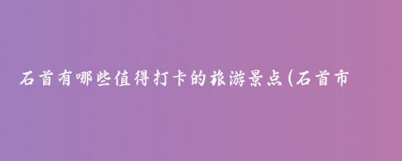 石首有哪些值得打卡的旅游景点(石首市旅游景点)