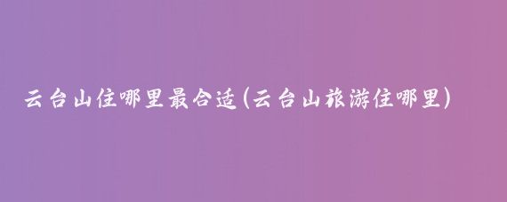 云台山住哪里最合适(云台山旅游住哪里)