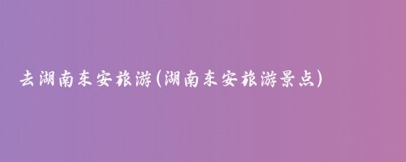 去湖南东安旅游(湖南东安旅游景点)