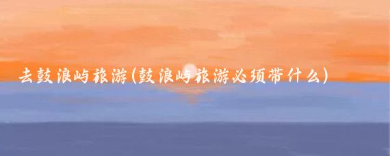 去鼓浪屿旅游(鼓浪屿旅游必须带什么)