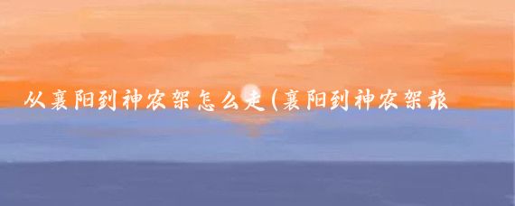 从襄阳到神农架怎么走(襄阳到神农架旅游)