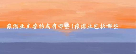旅游业主要构成有哪些(旅游业包括哪些要素)