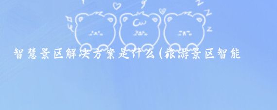 智慧景区解决方案是什么(旅游景区智能化方案)