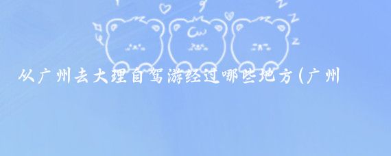 从广州去大理自驾游经过哪些地方(广州去大理旅游路线)