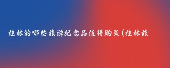 桂林的哪些旅游纪念品值得购买(桂林旅游买什么好)