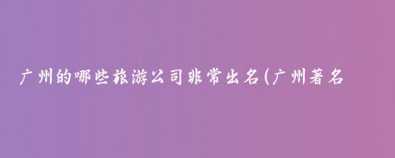 广州的哪些旅游公司非常出名(广州著名旅游公司)