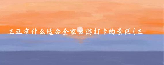 三亚有什么适合全家出游打卡的景区(三亚全家旅游攻略)