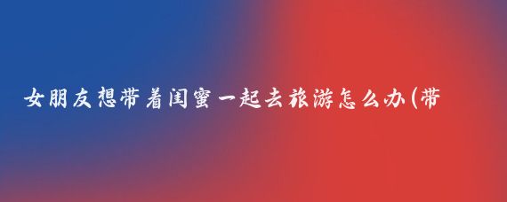 女朋友想带着闺蜜一起去旅游怎么办(带着闺蜜去旅游)