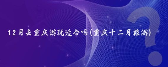 12月去重庆游玩适合吗(重庆十二月旅游)